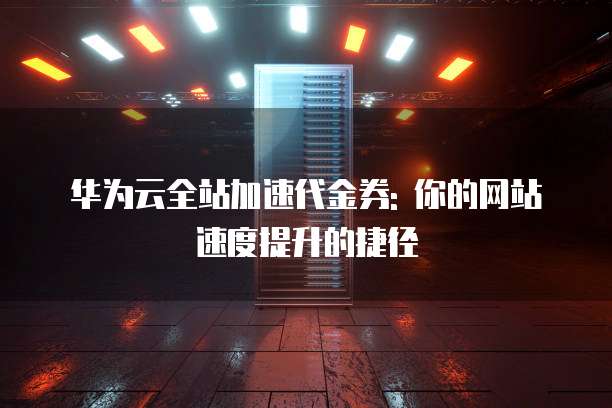华为云全站加速代金券: 你的网站速度提升的捷径