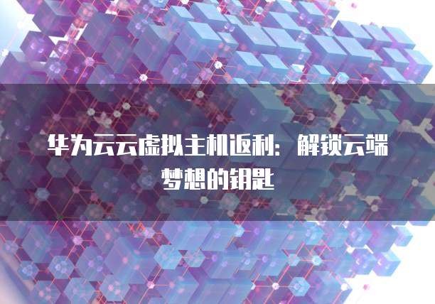 华为云云虚拟主机返利:解锁云端梦想的钥匙
