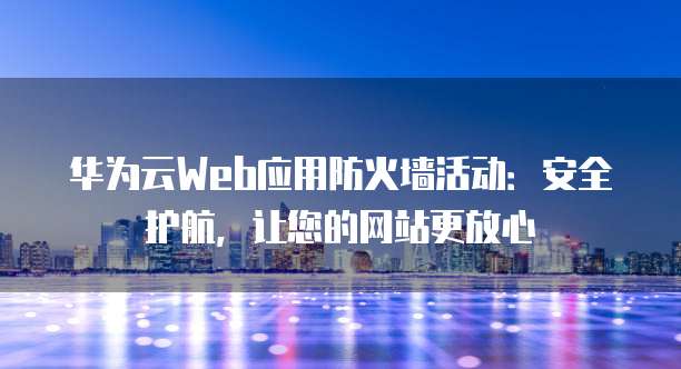 华为云Web应用防火墙活动:安全护航,让您的网站更放心