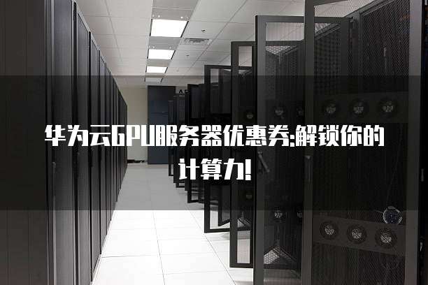 华为云GPU服务器优惠券:解锁你的计算力!