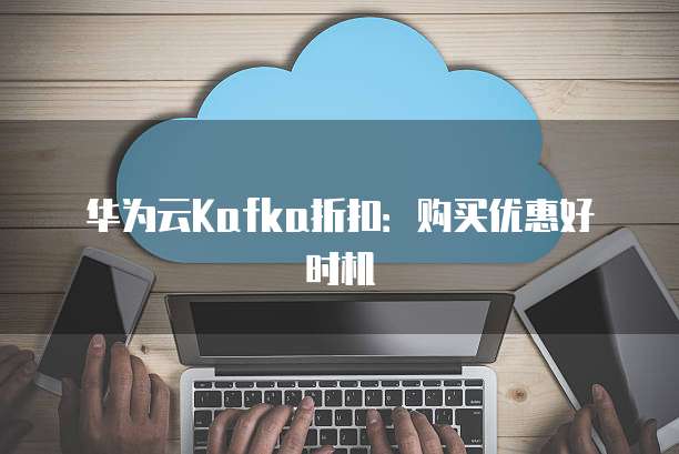 华为云Kafka折扣:购买优惠好时机