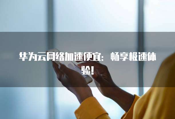 华为云网络加速便宜:畅享极速体验!