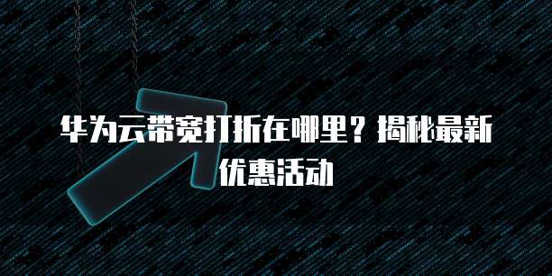 华为云带宽打折在哪里？揭秘最新优惠活动