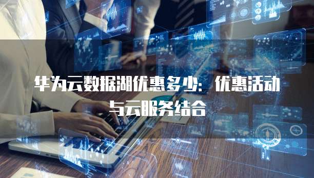 华为云数据湖优惠多少:优惠活动与云服务结合