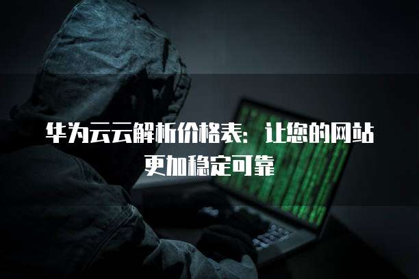 华为云云解析价格表:让您的网站更加稳定可靠
