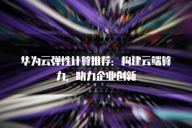 华为云弹性计算推荐:构建云端算力,助力企业创新