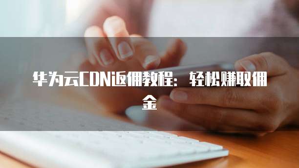 华为云CDN返佣教程:轻松赚取佣金
