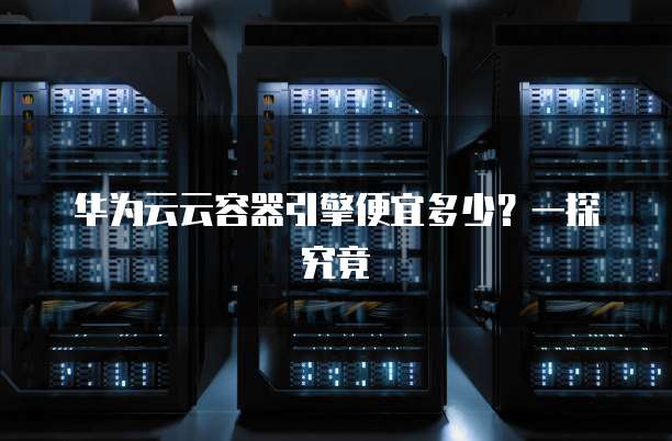 华为云云容器引擎便宜多少?一探究竟