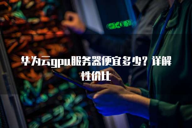 华为云gpu服务器便宜多少?详解性价比