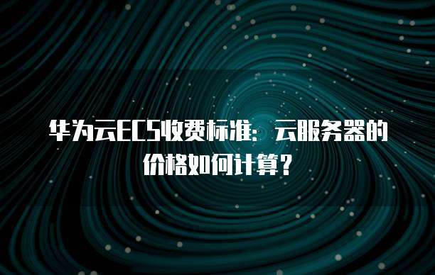 华为云ECS收费标准:云服务器的价格如何计算?