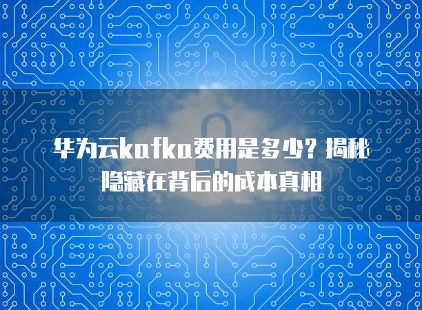 华为云kafka费用是多少?揭秘隐藏在背后的成本真相