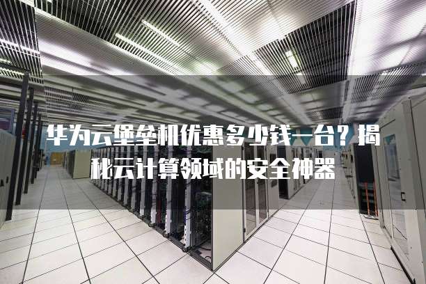 华为云堡垒机优惠多少钱一台?揭秘云计算领域的安全神器