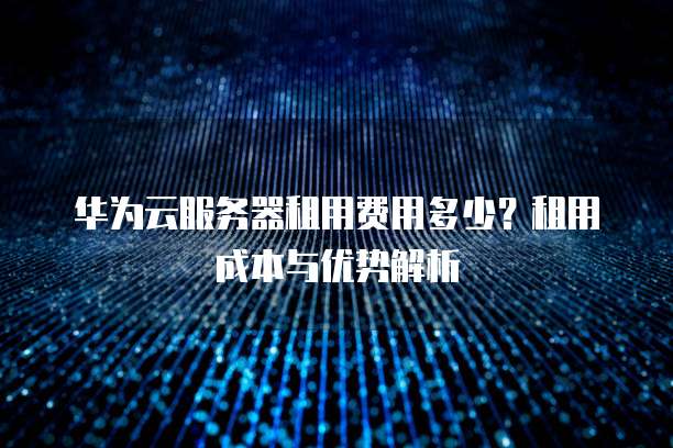 华为云服务器租用费用多少?租用成本与优势解析