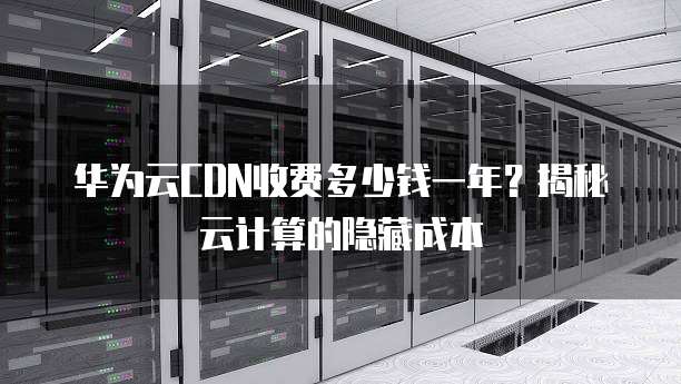 华为云CDN收费多少钱一年?揭秘云计算的隐藏成本