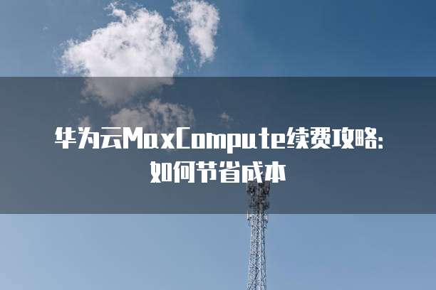 华为云MaxCompute续费攻略:如何节省成本