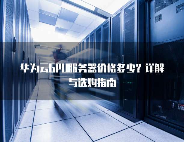 华为云GPU服务器价格多少?详解与选购指南