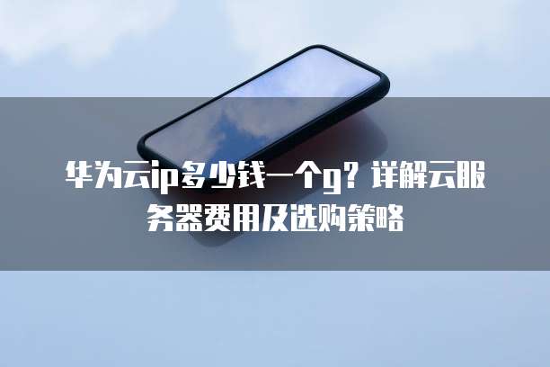 华为云ip多少钱一个g?详解云服务器费用及选购策略
