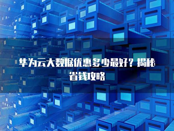华为云大数据优惠多少最好?揭秘省钱攻略