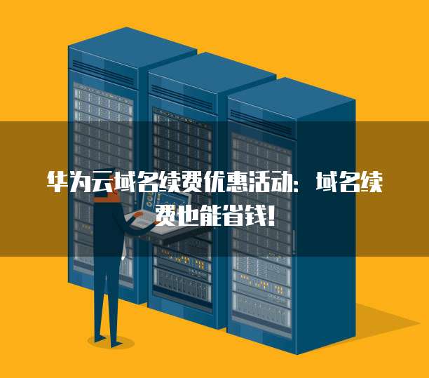 华为云域名续费优惠活动:域名续费也能省钱!