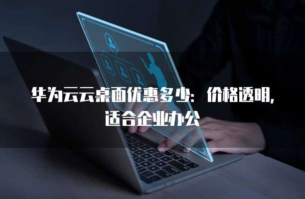 华为云云桌面优惠多少：价格透明，适合企业办公