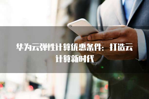 华为云弹性计算优惠条件:打造云计算新时代