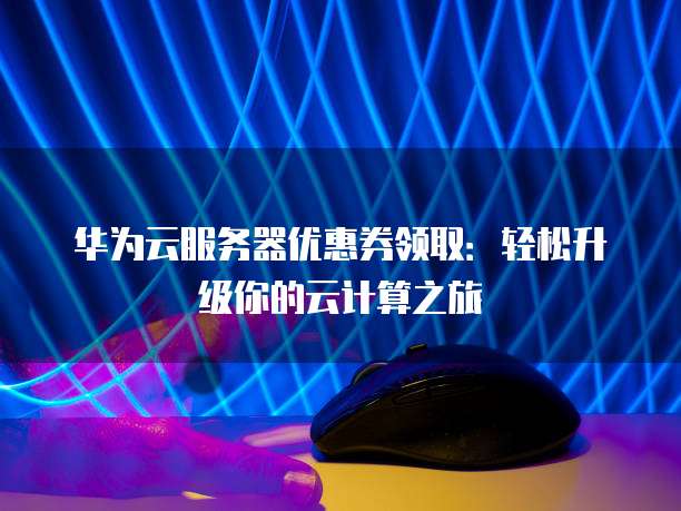 华为云服务器优惠券领取:轻松升级你的云计算之旅