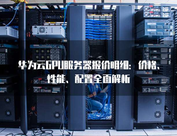 华为云GPU服务器报价明细：价格、性能、配置全面解析