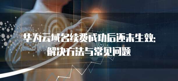 华为云域名续费成功后还未生效: 解决方法与常见问题