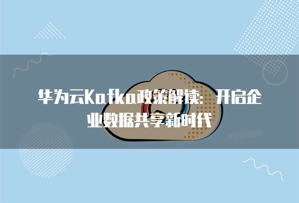 华为云Kafka政策解读:开启企业数据共享新时代