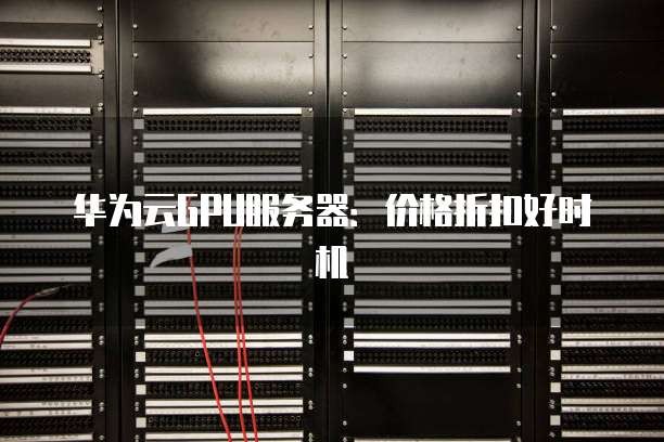 华为云GPU服务器:价格折扣好时机