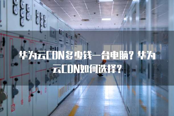 华为云CDN多少钱一台电脑？华为云CDN如何选择？