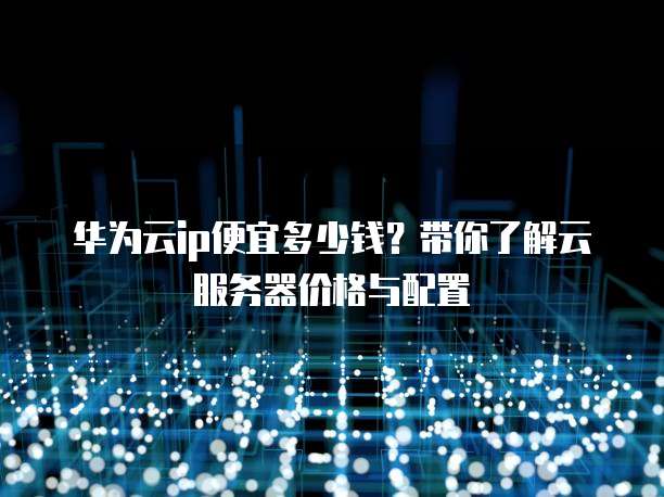 华为云ip便宜多少钱?带你了解云服务器价格与配置