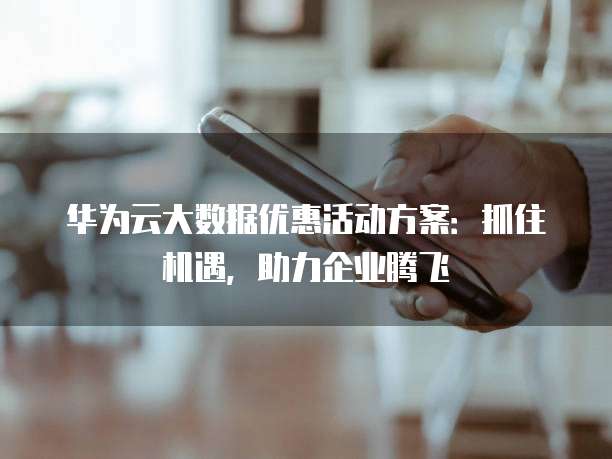 华为云大数据优惠活动方案:抓住机遇,助力企业腾飞
