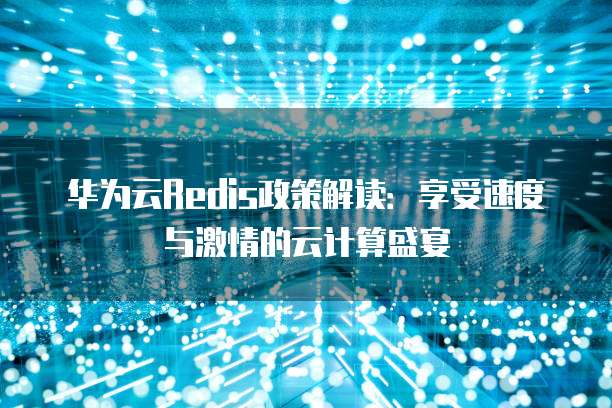 华为云Redis政策解读:享受速度与激情的云计算盛宴