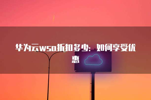 华为云wsa折扣多少:如何享受优惠