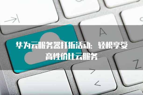 华为云服务器打折活动:轻松享受高性价比云服务