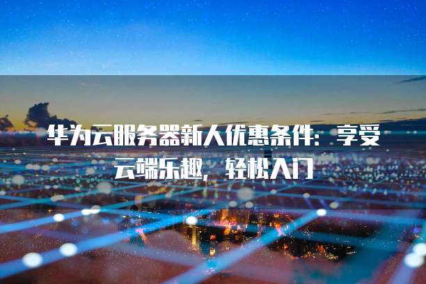 华为云服务器新人优惠条件:享受云端乐趣,轻松入门