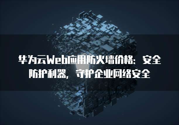 华为云Web应用防火墙价格:安全防护利器,守护企业网络安全