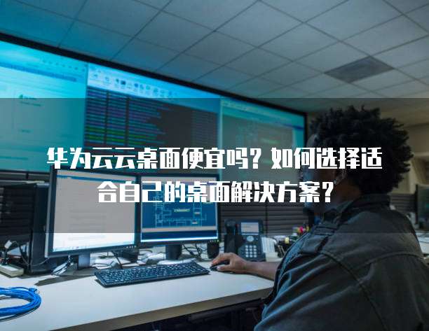 华为云云桌面便宜吗?如何选择适合自己的桌面解决方案?