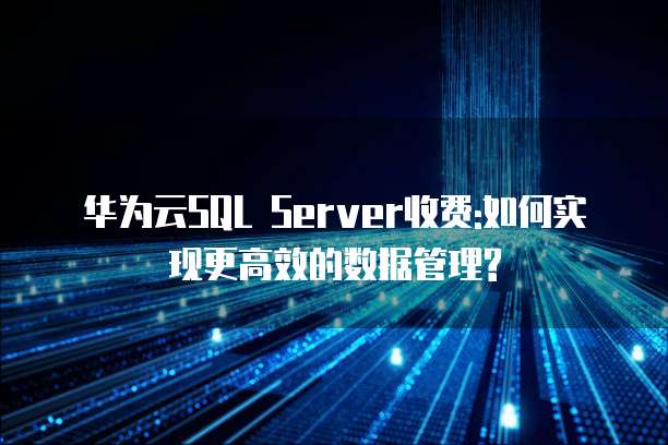 华为云SQL Server收费:如何实现更高效的数据管理?