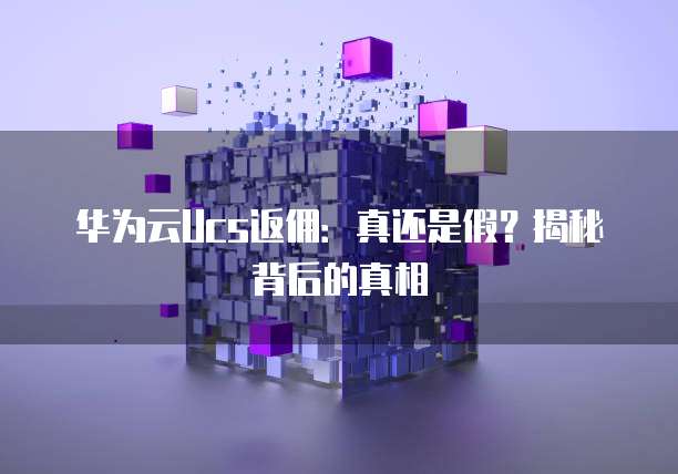 华为云Ucs返佣:真还是假?揭秘背后的真相