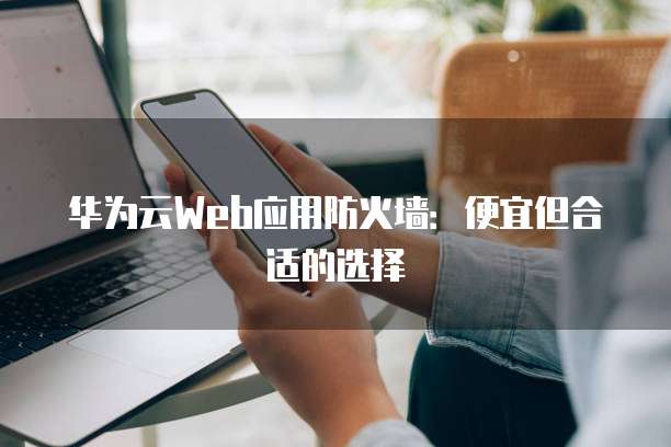 华为云Web应用防火墙:便宜但合适的选择