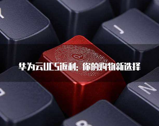 华为云UCS返利: 你的购物新选择