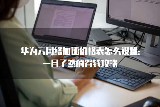 华为云网络加速价格表怎么设置:一目了然的省钱攻略
