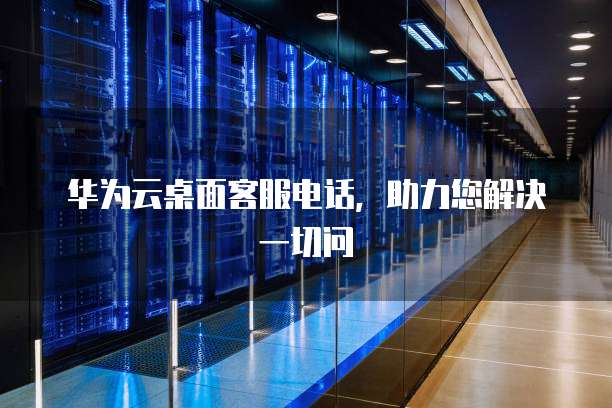 华为云桌面客服电话，助力您解决一切问