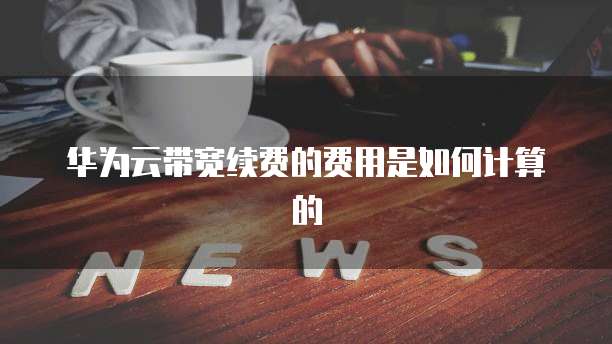 华为云带宽续费的费用是如何计算的