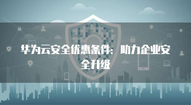 华为云安全优惠条件:助力企业安全升级