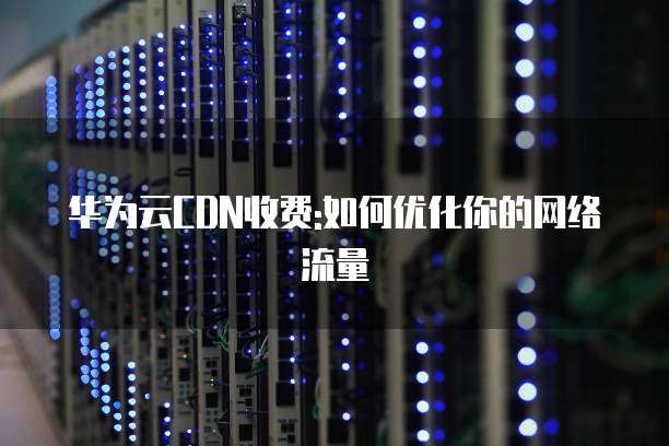 华为云CDN收费:如何优化你的网络流量