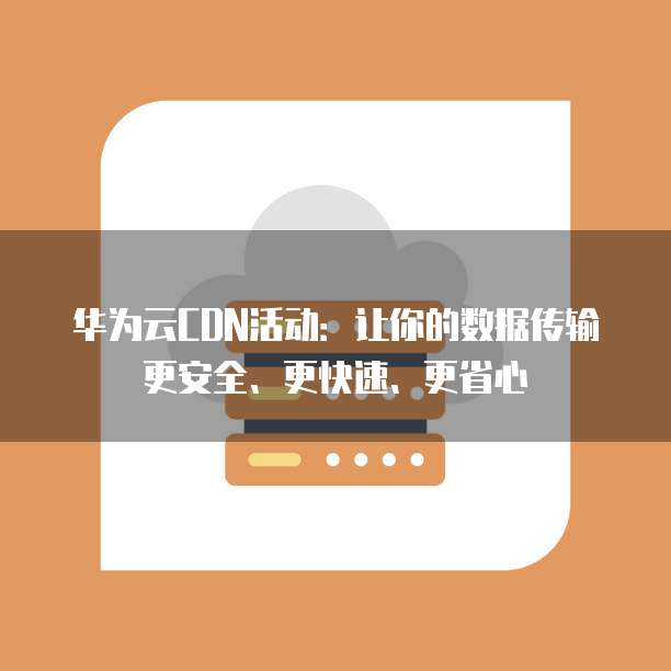 华为云CDN活动:让你的数据传输更安全、更快速、更省心