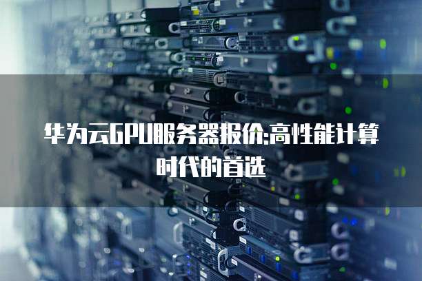 华为云GPU服务器报价:高性能计算时代的首选